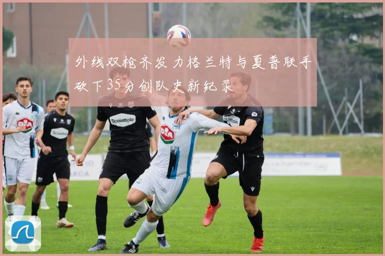 外线双枪齐发力格兰特与夏普联手砍下35分创队史新纪录