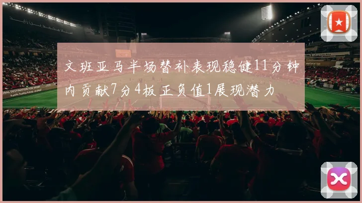 文班亚马半场替补表现稳健11分钟内贡献7分4板正负值1展现潜力