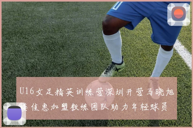U16女足精英训练营深圳开营马晓旭娄佳惠加盟教练团队助力年轻球员成长