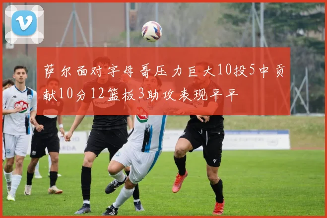 萨尔面对字母哥压力巨大10投5中贡献10分12篮板3助攻表现平平