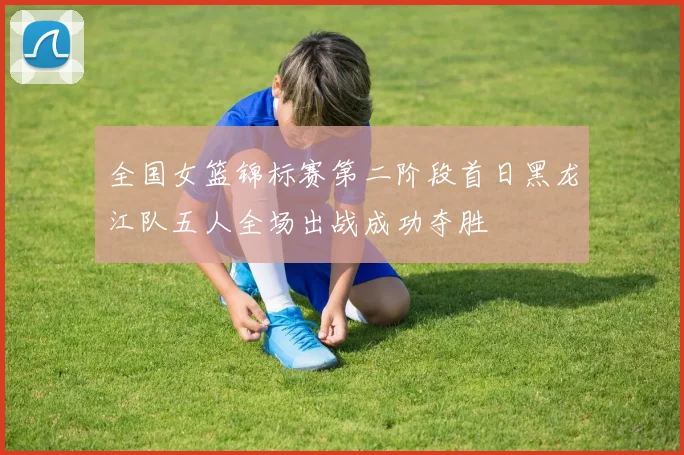 全国女篮锦标赛第二阶段首日黑龙江队五人全场出战成功夺胜