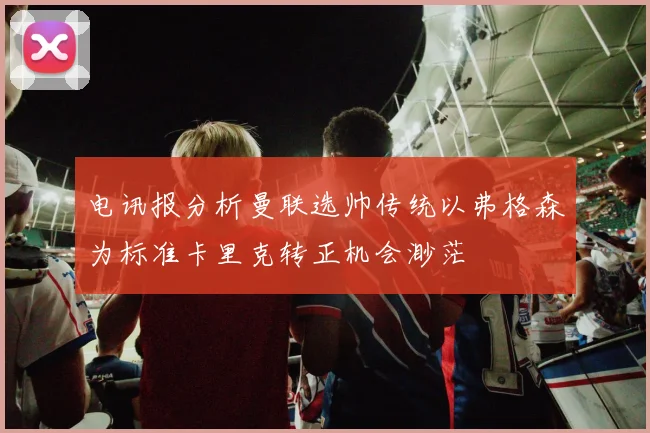 电讯报分析曼联选帅传统以弗格森为标准卡里克转正机会渺茫