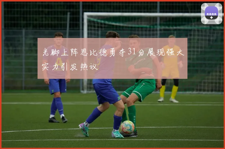 光脚上阵恩比德勇夺31分展现强大实力引发热议