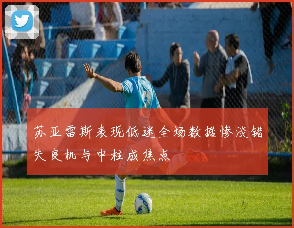 苏亚雷斯表现低迷全场数据惨淡错失良机与中柱成焦点