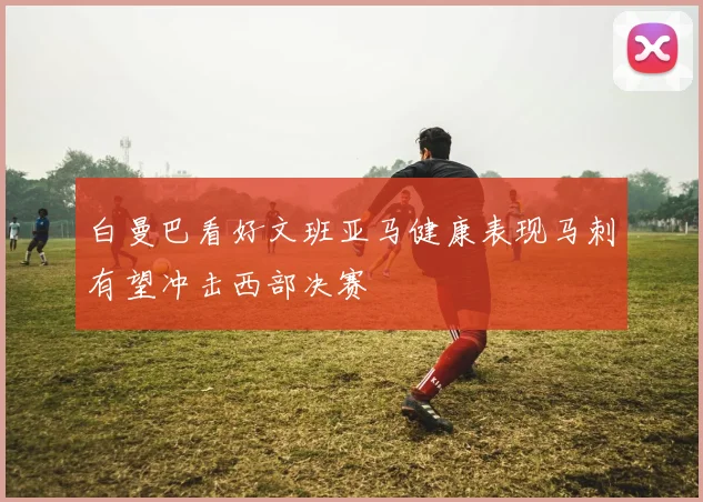 白曼巴看好文班亚马健康表现马刺有望冲击西部决赛