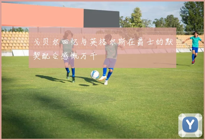 戈贝尔回忆与英格尔斯在爵士的默契配合感慨万千