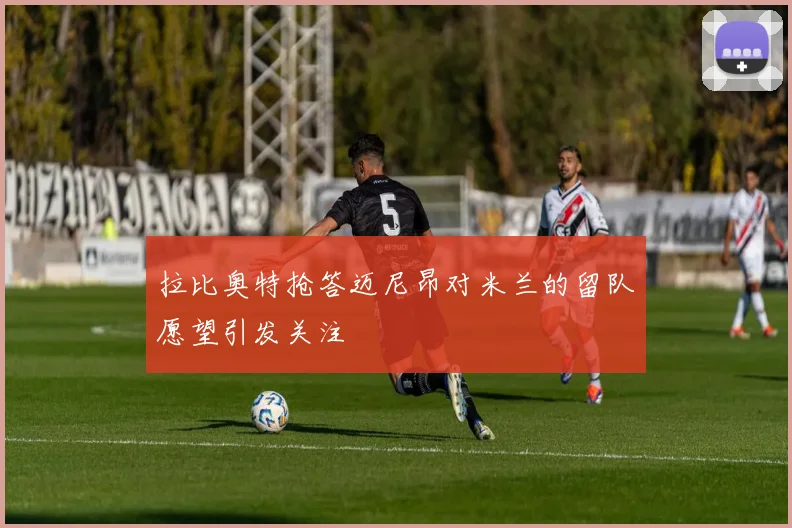 拉比奥特抢答迈尼昂对米兰的留队愿望引发关注