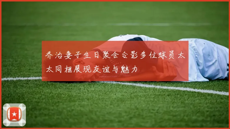 乔治妻子生日聚会合影多位球员太太同框展现友谊与魅力