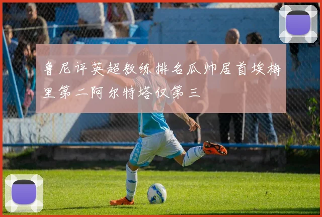 鲁尼评英超教练排名瓜帅居首埃梅里第二阿尔特塔仅第三