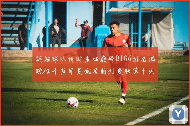 英超球队何时重回巅峰BIG6排名揭晓枪手蓝军曼城居前列曼联第十利物浦第十二
