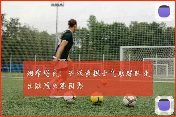姆希塔良：齐沃重振士气助球队走出欧冠决赛阴影
