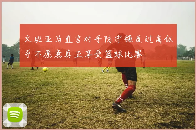 文班亚马直言对手防守强度过高似乎不愿意真正享受篮球比赛