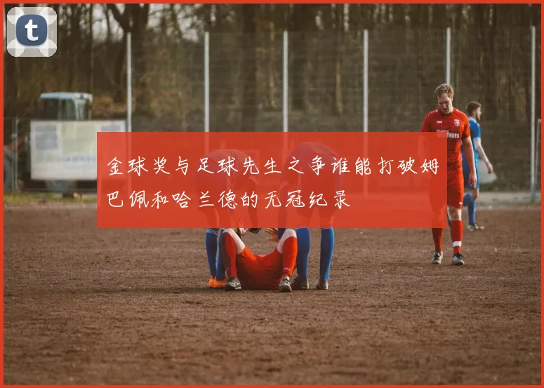 金球奖与足球先生之争谁能打破姆巴佩和哈兰德的无冠纪录