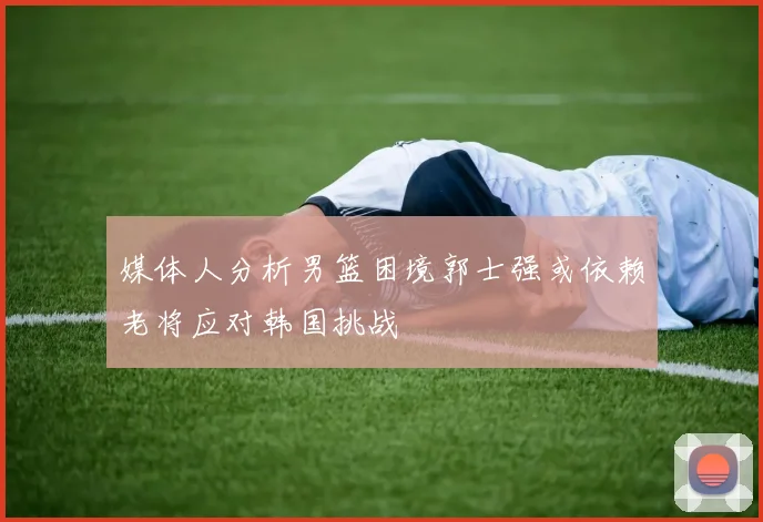 媒体人分析男篮困境郭士强或依赖老将应对韩国挑战
