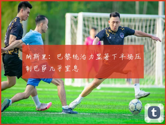 纳斯里：巴黎统治力显著下半场压制巴萨几乎窒息