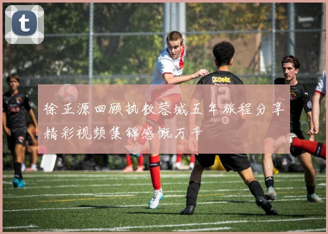 徐正源回顾执教蓉城五年旅程分享精彩视频集锦感慨万千