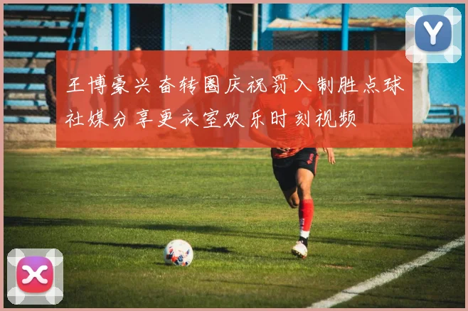 王博豪兴奋转圈庆祝罚入制胜点球社媒分享更衣室欢乐时刻视频
