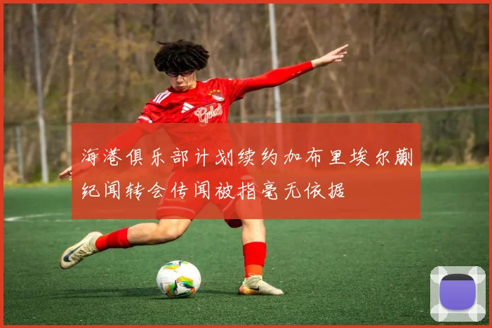 海港俱乐部计划续约加布里埃尔蒯纪闻转会传闻被指毫无依据