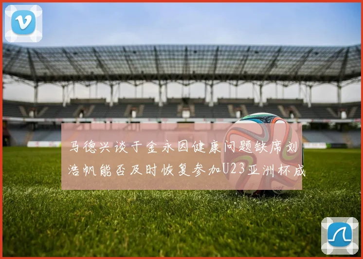 马德兴谈于金永因健康问题缺席刘浩帆能否及时恢复参加U23亚洲杯成疑