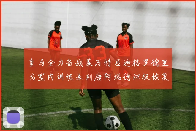 皇马全力备战莱万特吕迪格罗德里戈室内训练米利唐阿诺德积极恢复状态