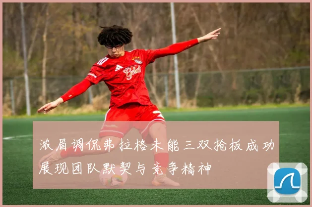 浓眉调侃弗拉格未能三双抢板成功展现团队默契与竞争精神