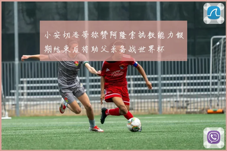 小安切洛蒂称赞阿隆索执教能力假期结束后将助父亲备战世界杯