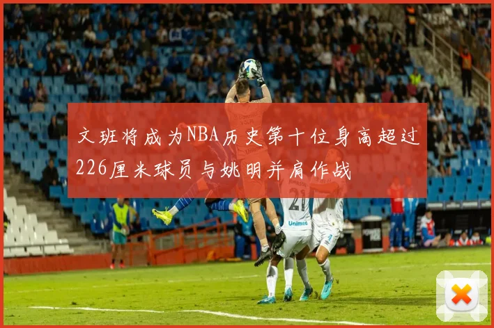 文班将成为NBA历史第十位身高超过226厘米球员与姚明并肩作战