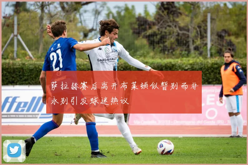 萨拉赫赛后离开布莱顿似暂别而非永别引发球迷热议
