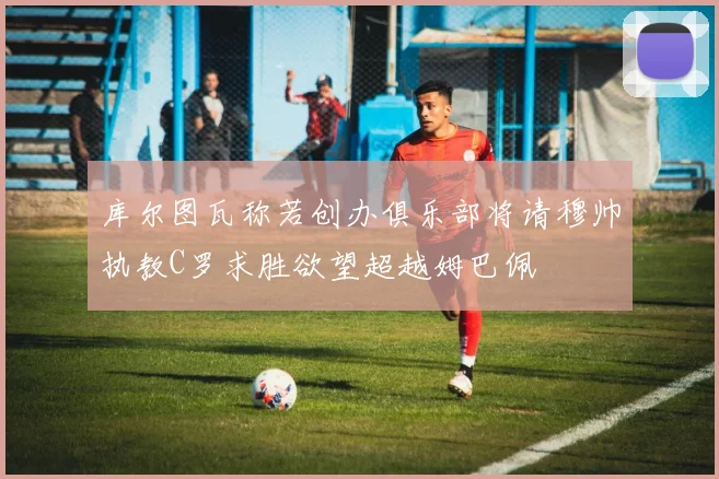 库尔图瓦称若创办俱乐部将请穆帅执教C罗求胜欲望超越姆巴佩