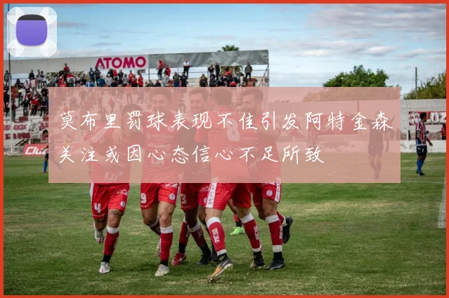 莫布里罚球表现不佳引发阿特金森关注或因心态信心不足所致