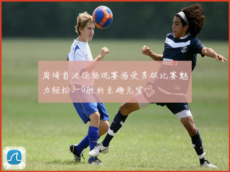 周琦首次现场观赛感受男双比赛魅力轻松3-0胜利乐趣无穷