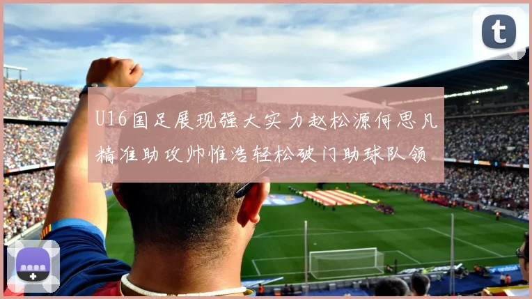 U16国足展现强大实力赵松源何思凡精准助攻帅惟浩轻松破门助球队领先