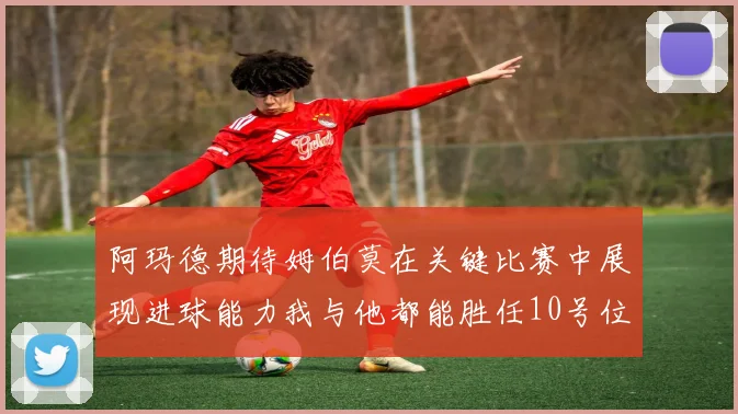 阿玛德期待姆伯莫在关键比赛中展现进球能力我与他都能胜任10号位