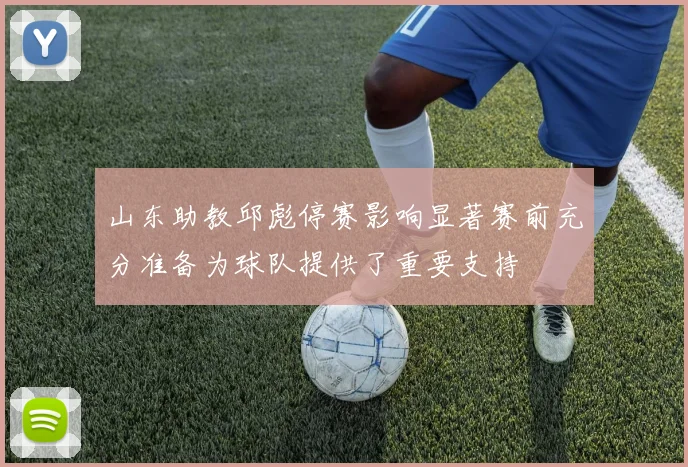 山东助教邱彪停赛影响显著赛前充分准备为球队提供了重要支持