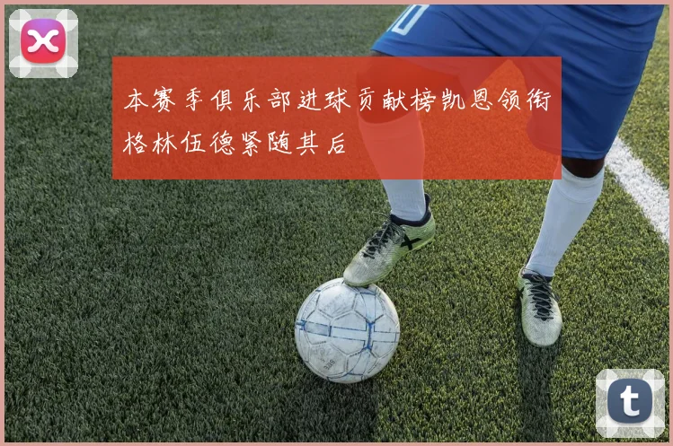 本赛季俱乐部进球贡献榜凯恩领衔格林伍德紧随其后