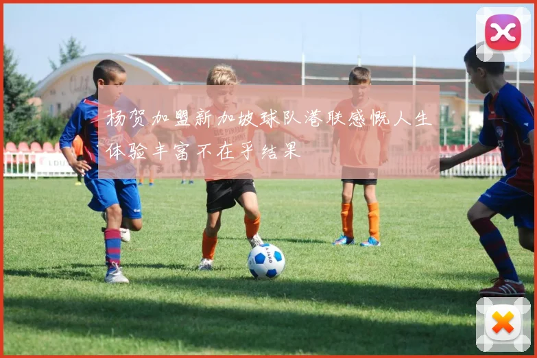 杨贺加盟新加坡球队港联感慨人生体验丰富不在乎结果