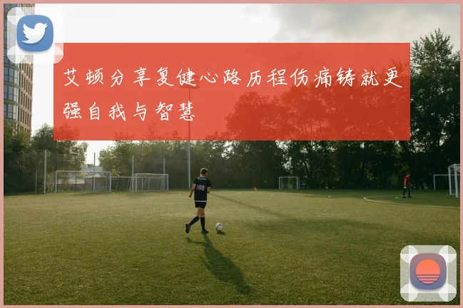 艾顿分享复健心路历程伤痛铸就更强自我与智慧