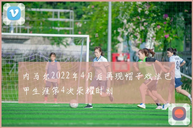 内马尔2022年4月后再现帽子戏法巴甲生涯第4次荣耀时刻
